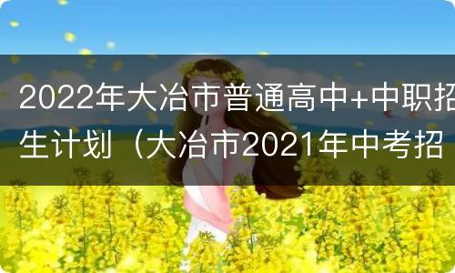 2022年大冶市普通高中+中职招生计划（大冶市2021年中考招生政策）