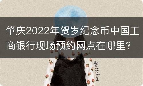 肇庆2022年贺岁纪念币中国工商银行现场预约网点在哪里？