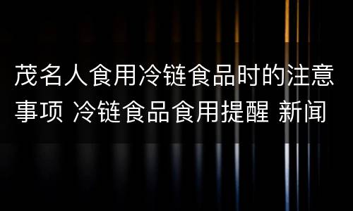茂名人食用冷链食品时的注意事项 冷链食品食用提醒 新闻