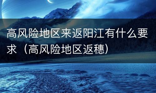 高风险地区来返阳江有什么要求（高风险地区返穗）