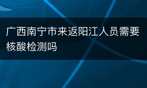 广西南宁市来返阳江人员需要核酸检测吗