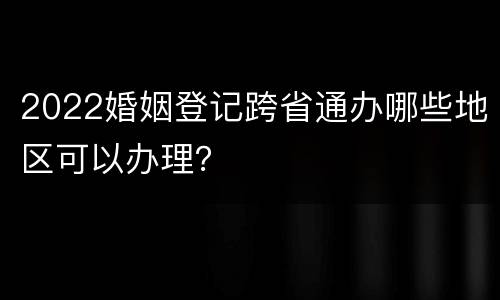 2022婚姻登记跨省通办哪些地区可以办理？