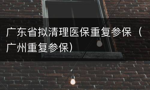 广东省拟清理医保重复参保（广州重复参保）