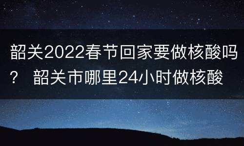 韶关2022春节回家要做核酸吗？ 韶关市哪里24小时做核酸