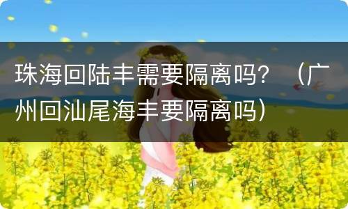 珠海回陆丰需要隔离吗？（广州回汕尾海丰要隔离吗）