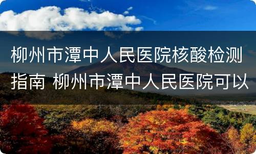柳州市潭中人民医院核酸检测指南 柳州市潭中人民医院可以做核酸检测吗