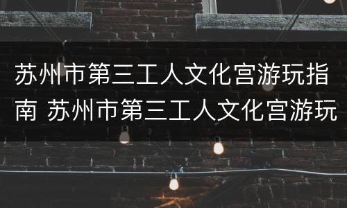 苏州市第三工人文化宫游玩指南 苏州市第三工人文化宫游玩指南电话