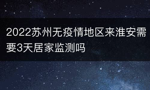 2022苏州无疫情地区来淮安需要3天居家监测吗