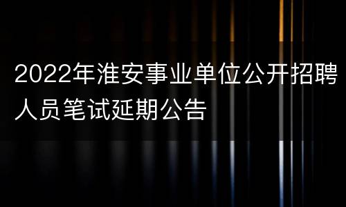 2022年淮安事业单位公开招聘人员笔试延期公告
