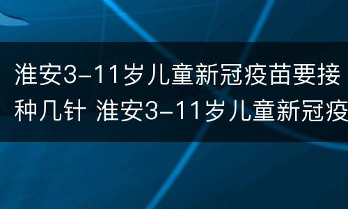淮安3-11岁儿童新冠疫苗要接种几针 淮安3-11岁儿童新冠疫苗要接种几针疫苗