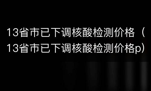 13省市已下调核酸检测价格（13省市已下调核酸检测价格p）