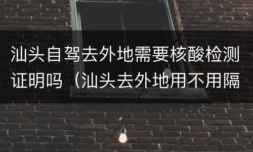 汕头自驾去外地需要核酸检测证明吗（汕头去外地用不用隔离）