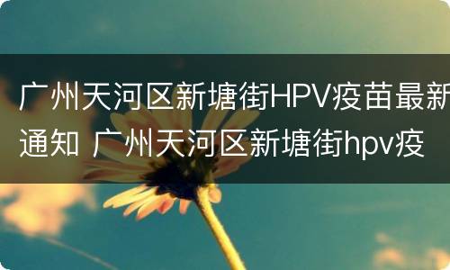 广州天河区新塘街HPV疫苗最新通知 广州天河区新塘街hpv疫苗最新通知消息