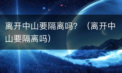 离开中山要隔离吗？（离开中山要隔离吗）