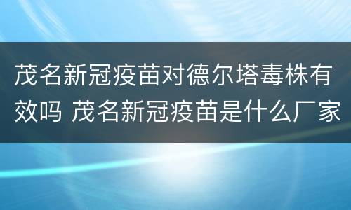 茂名新冠疫苗对德尔塔毒株有效吗 茂名新冠疫苗是什么厂家