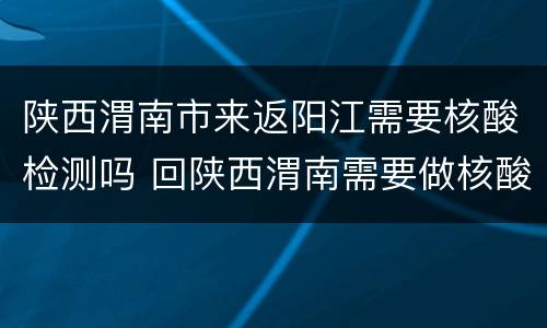 陕西渭南市来返阳江需要核酸检测吗 回陕西渭南需要做核酸吗