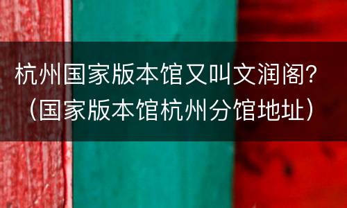 杭州国家版本馆又叫文润阁？（国家版本馆杭州分馆地址）