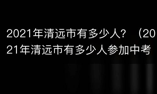 2021年清远市有多少人？（2021年清远市有多少人参加中考）