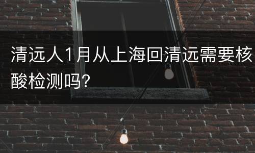 清远人1月从上海回清远需要核酸检测吗？