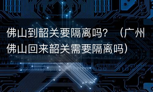 佛山到韶关要隔离吗？（广州佛山回来韶关需要隔离吗）