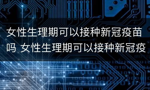 女性生理期可以接种新冠疫苗吗 女性生理期可以接种新冠疫苗吗第三针