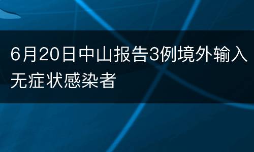6月20日中山报告3例境外输入无症状感染者