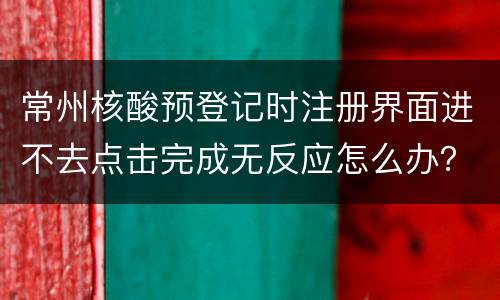 常州核酸预登记时注册界面进不去点击完成无反应怎么办？