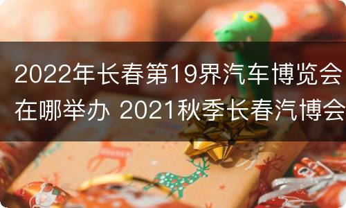 2022年长春第19界汽车博览会在哪举办 2021秋季长春汽博会