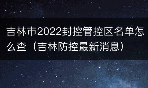 吉林市2022封控管控区名单怎么查（吉林防控最新消息）