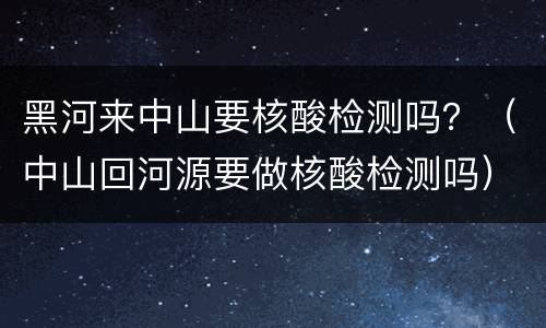 黑河来中山要核酸检测吗？（中山回河源要做核酸检测吗）