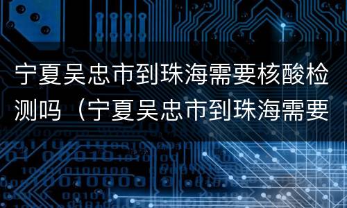 宁夏吴忠市到珠海需要核酸检测吗（宁夏吴忠市到珠海需要核酸检测吗最新）