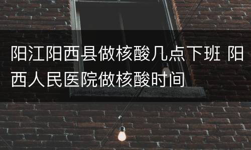 阳江阳西县做核酸几点下班 阳西人民医院做核酸时间