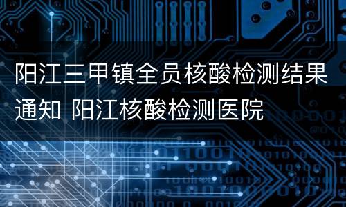 阳江三甲镇全员核酸检测结果通知 阳江核酸检测医院