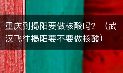 重庆到揭阳要做核酸吗？（武汉飞往揭阳要不要做核酸）