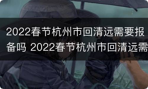 2022春节杭州市回清远需要报备吗 2022春节杭州市回清远需要报备吗现在