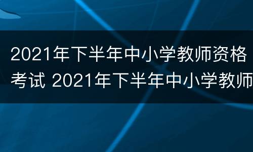2021年下半年中小学教师资格考试 2021年下半年中小学教师资格考试答案
