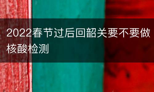 2022春节过后回韶关要不要做核酸检测