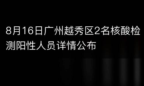 8月16日广州越秀区2名核酸检测阳性人员详情公布
