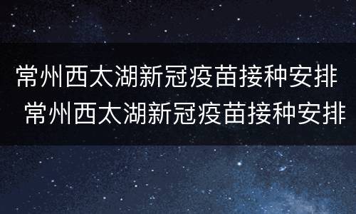 常州西太湖新冠疫苗接种安排 常州西太湖新冠疫苗接种安排时间表