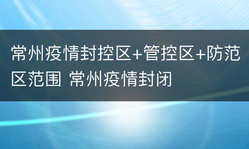 常州疫情封控区+管控区+防范区范围 常州疫情封闭