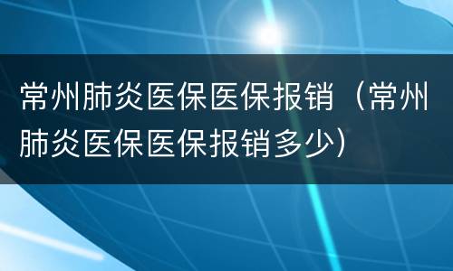 常州肺炎医保医保报销（常州肺炎医保医保报销多少）