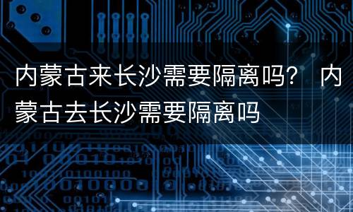 内蒙古来长沙需要隔离吗？ 内蒙古去长沙需要隔离吗