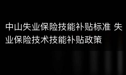 中山失业保险技能补贴标准 失业保险技术技能补贴政策