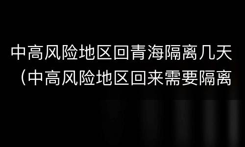 中高风险地区回青海隔离几天（中高风险地区回来需要隔离几天）
