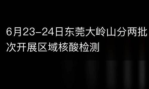 6月23-24日东莞大岭山分两批次开展区域核酸检测
