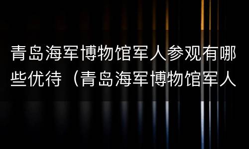 青岛海军博物馆军人参观有哪些优待（青岛海军博物馆军人参观有哪些优待项目）