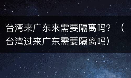 台湾来广东来需要隔离吗？（台湾过来广东需要隔离吗）