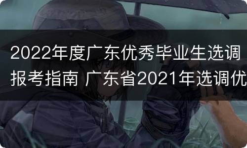2022年度广东优秀毕业生选调报考指南 广东省2021年选调优秀毕业生