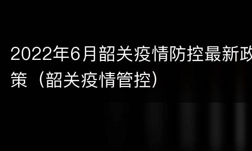 2022年6月韶关疫情防控最新政策（韶关疫情管控）