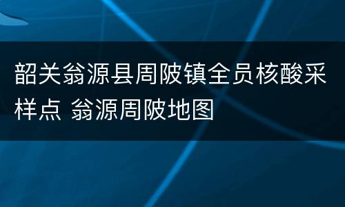 韶关翁源县周陂镇全员核酸采样点 翁源周陂地图